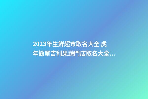 2023年生鮮超市取名大全 虎年簡單吉利果蔬門店取名大全-名學網-第1張-店鋪起名-玄機派